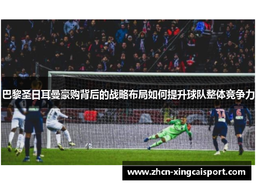 巴黎圣日耳曼豪购背后的战略布局如何提升球队整体竞争力