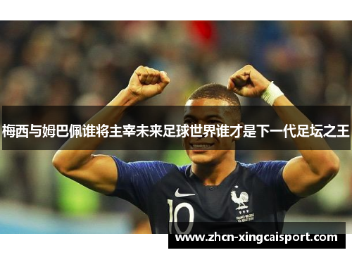 梅西与姆巴佩谁将主宰未来足球世界谁才是下一代足坛之王