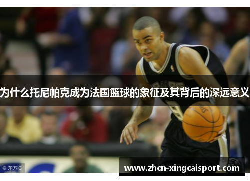 为什么托尼帕克成为法国篮球的象征及其背后的深远意义
