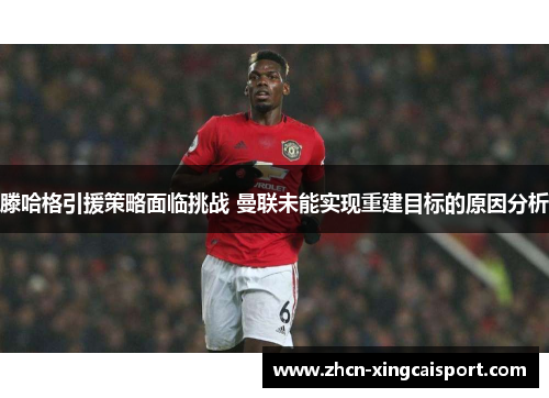 滕哈格引援策略面临挑战 曼联未能实现重建目标的原因分析