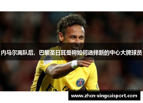 内马尔离队后，巴黎圣日耳曼将如何选择新的中心大牌球员