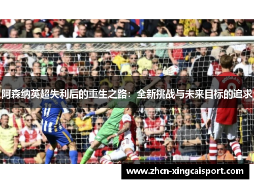 阿森纳英超失利后的重生之路：全新挑战与未来目标的追求